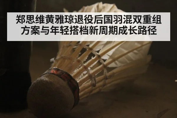 郑思维黄雅琼退役后国羽混双重组方案与年轻搭档新周期成长路径