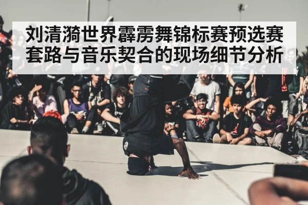 刘清漪世界霹雳舞锦标赛预选赛套路与音乐契合的现场细节分析