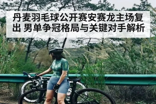 丹麦羽毛球公开赛安赛龙主场复出 男单争冠格局与关键对手解析