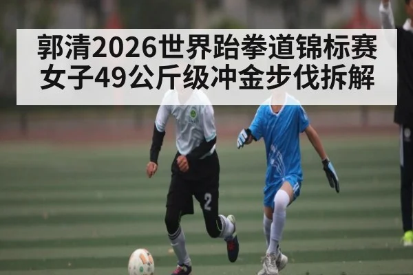 郭清2026世界跆拳道锦标赛女子49公斤级冲金步伐拆解
