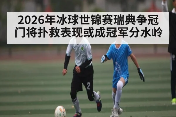 2026年冰球世锦赛瑞典争冠 门将扑救表现或成冠军分水岭