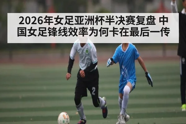 2026年女足亚洲杯半决赛复盘 中国女足锋线效率为何卡在最后一传